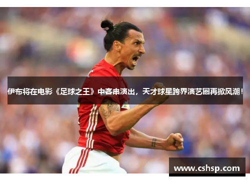 伊布将在电影《足球之王》中客串演出，天才球星跨界演艺圈再掀风潮！