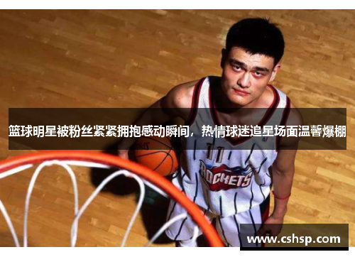 篮球明星被粉丝紧紧拥抱感动瞬间，热情球迷追星场面温馨爆棚
